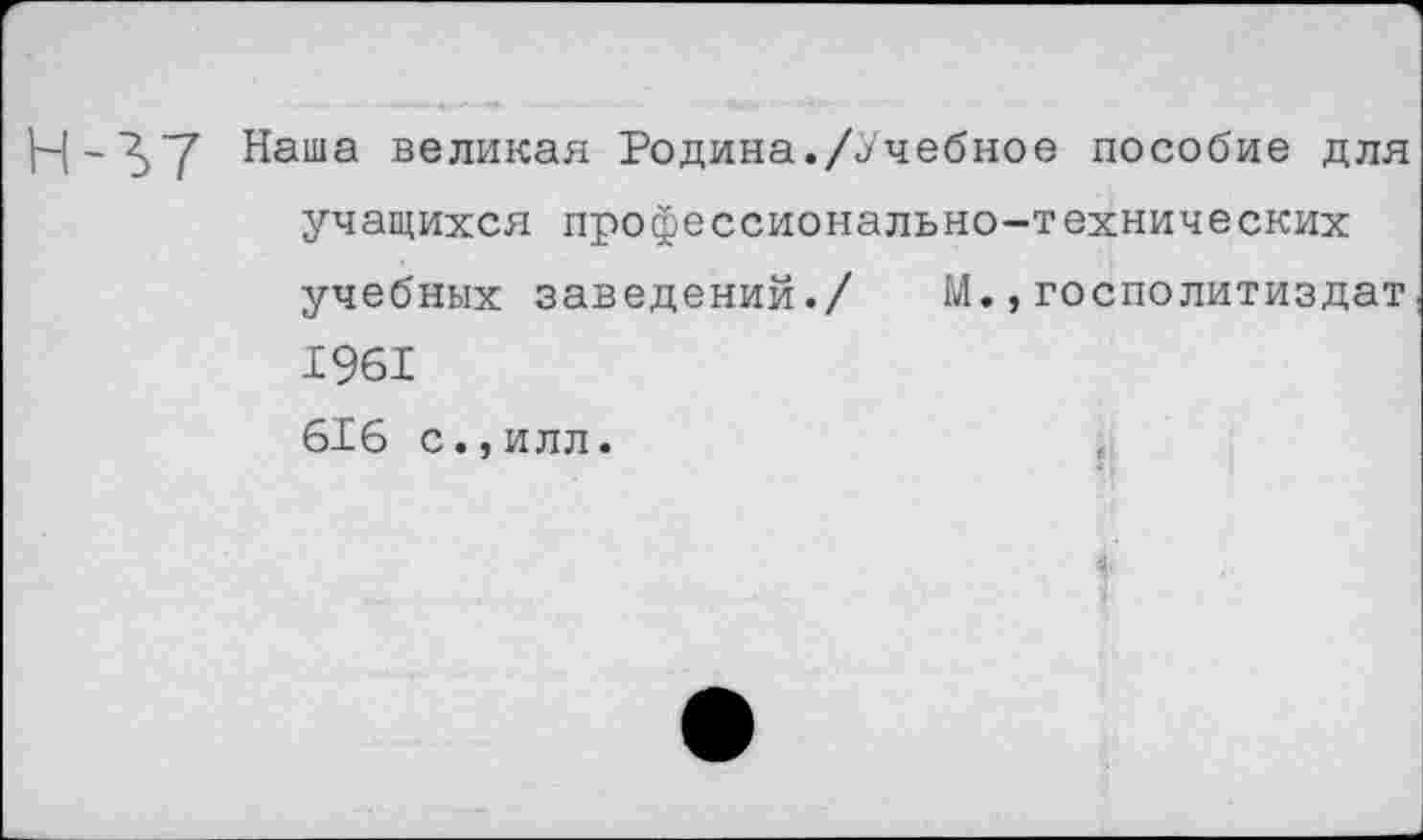 ﻿Н-^7 Наша великая Родина./Учебное пособие для учащихся профессионально-технических учебных заведений./ М.,госполитиздат 1961 616 С.,ИЛЛ.